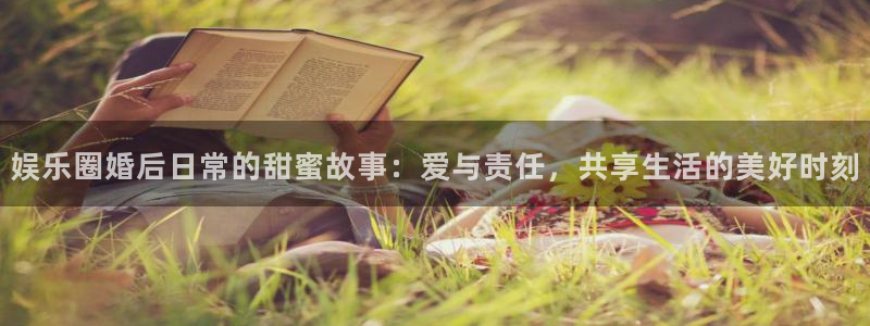 万向娱乐2登录：娱乐圈婚后日常的甜蜜故事：爱与责任，共享生活的美好时刻