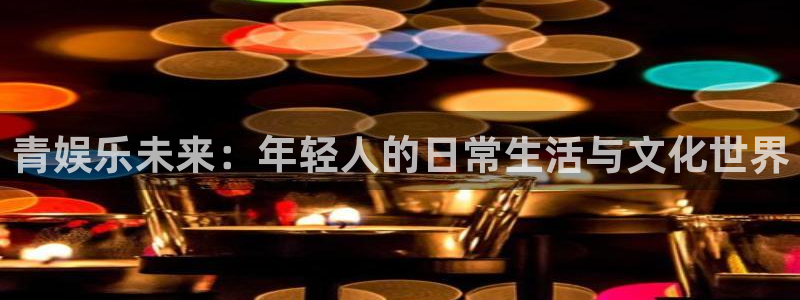 万向娱乐2官网：青娱乐未来：年轻人的日常生活与文化世界