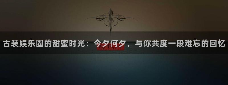 万向娱乐官网入口：古装娱乐圈的甜蜜时光：今夕何夕，与你共度一段难忘的回忆
